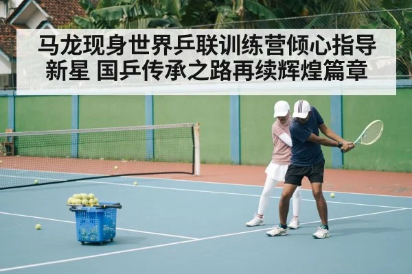 马龙现身世界乒联训练营倾心指导新星 国乒传承之路再续辉煌篇章